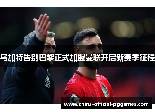 乌加特告别巴黎正式加盟曼联开启新赛季征程