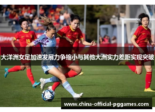 大洋洲女足加速发展力争缩小与其他大洲实力差距实现突破