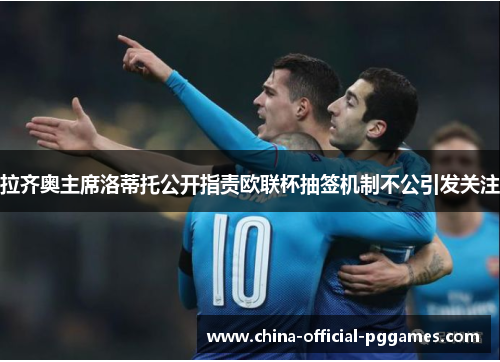 拉齐奥主席洛蒂托公开指责欧联杯抽签机制不公引发关注