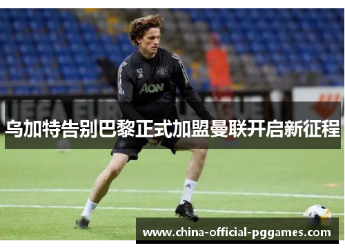 乌加特告别巴黎正式加盟曼联开启新征程 乌加特告别巴黎正式加盟曼联开启新征程