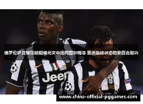 佛罗伦萨夏窗压哨租借尤文中场阿图尔梅洛 重返巅峰状态助紫百合复兴