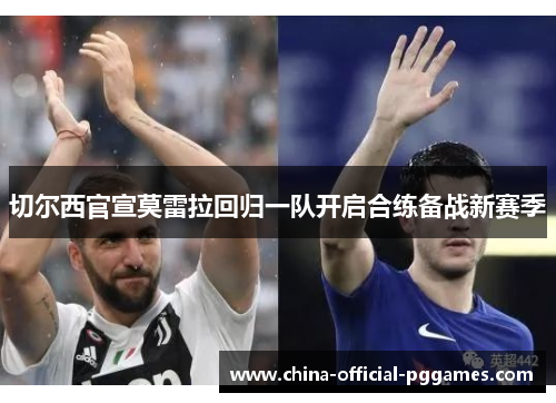 切尔西官宣莫雷拉回归一队开启合练备战新赛季 切尔西官宣莫雷拉回归一队开启合练备战新赛季
