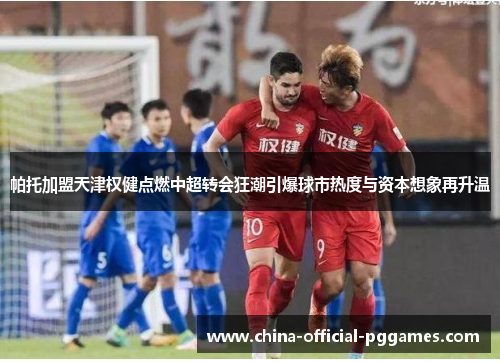 帕托加盟天津权健点燃中超转会狂潮引爆球市热度与资本想象再升温 帕托加盟天津权健点燃中超转会狂潮引爆球市热度与资本想象再升温