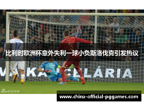 比利时欧洲杯意外失利一球小负斯洛伐克引发热议
