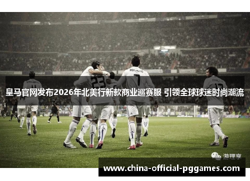 皇马官网发布2026年北美行新款商业巡赛服 引领全球球迷时尚潮流
