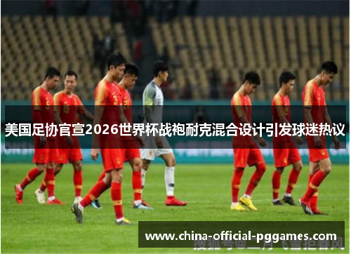 美国足协官宣2026世界杯战袍耐克混合设计引发球迷热议