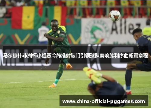 马尔穆什非洲杯小组赛冷静推射破门引领球队奏响胜利序曲新篇章程