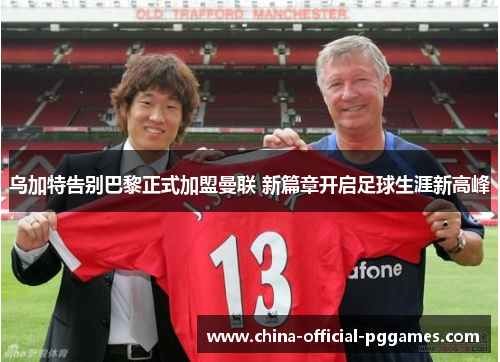 乌加特告别巴黎正式加盟曼联 新篇章开启足球生涯新高峰