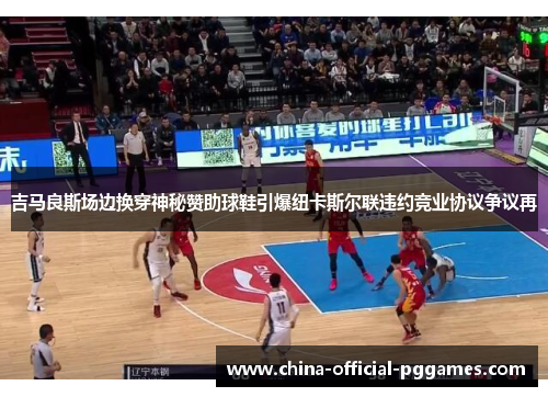 吉马良斯场边换穿神秘赞助球鞋引爆纽卡斯尔联违约竞业协议争议再