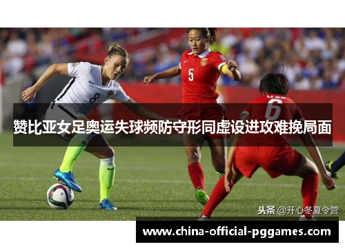 赞比亚女足奥运失球频防守形同虚设进攻难挽局面